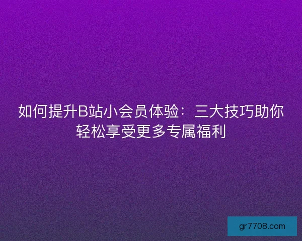 如何提升B站小会员体验：三大技巧助你轻松享受更多专属福利