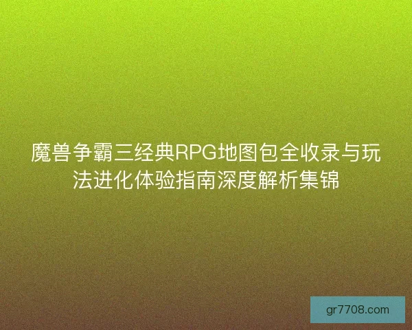 魔兽争霸三经典RPG地图包全收录与玩法进化体验指南深度解析集锦