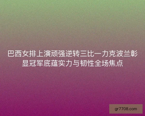 巴西女排上演顽强逆转三比一力克波兰彰显冠军底蕴实力与韧性全场焦点