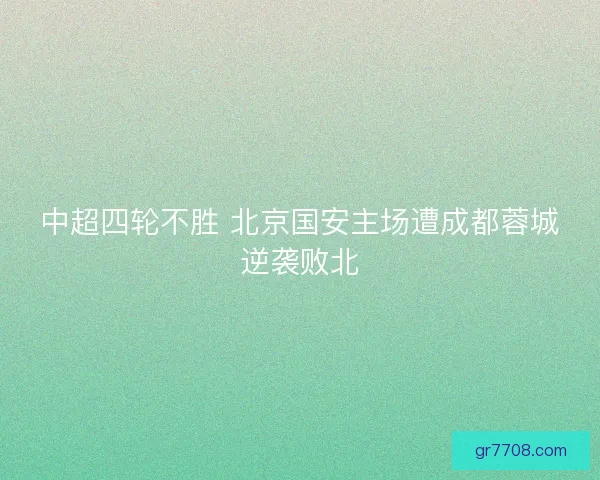 中超四轮不胜 北京国安主场遭成都蓉城逆袭败北
