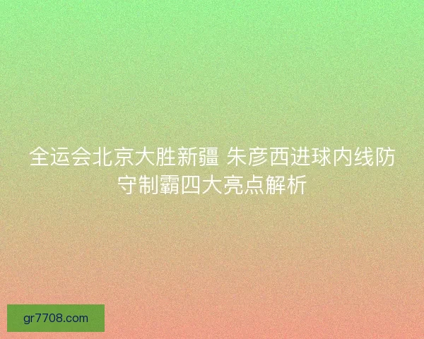 全运会北京大胜新疆 朱彦西进球内线防守制霸四大亮点解析