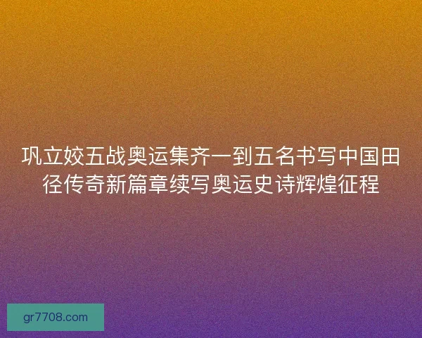 巩立姣五战奥运集齐一到五名书写中国田径传奇新篇章续写奥运史诗辉煌征程