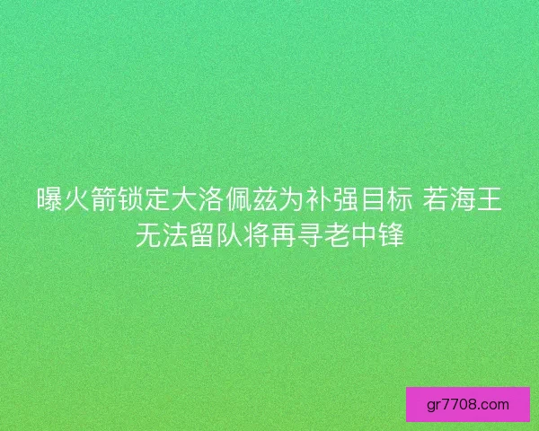曝火箭锁定大洛佩兹为补强目标 若海王无法留队将再寻老中锋